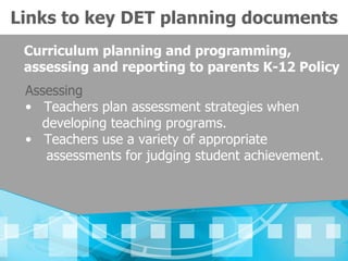 Links to key DET planning documents
 Curriculum planning and programming,
 assessing and reporting to parents K-12 Policy
 Assessing
 • Teachers plan assessment strategies when
   developing teaching programs.
 • Teachers use a variety of appropriate
    assessments for judging student achievement.
 