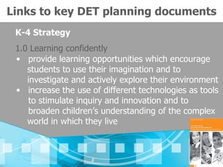 Links to key DET planning documents
 K-4 Strategy
 1.0 Learning confidently
 • provide learning opportunities which encourage
    students to use their imagination and to
    investigate and actively explore their environment
 • increase the use of different technologies as tools
    to stimulate inquiry and innovation and to
    broaden children’s understanding of the complex
    world in which they live
 
