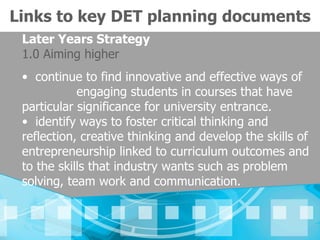 Links to key DET planning documents
 Later Years Strategy
 1.0 Aiming higher
 • continue to find innovative and effective ways of
            engaging students in courses that have
 particular significance for university entrance.
 • identify ways to foster critical thinking and
 reflection, creative thinking and develop the skills of
 entrepreneurship linked to curriculum outcomes and
 to the skills that industry wants such as problem
 solving, team work and communication.
 