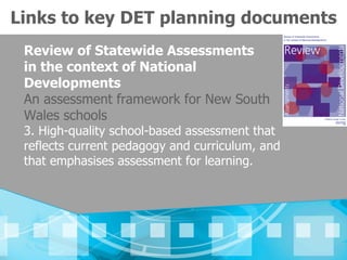 Links to key DET planning documents
 Review of Statewide Assessments
 in the context of National
 Developments
 An assessment framework for New South
 Wales schools
 3. High-quality school-based assessment that
 reflects current pedagogy and curriculum, and
 that emphasises assessment for learning.
 