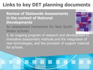 Links to key DET planning documents
 Review of Statewide Assessments
 in the context of National
 Developments
 An assessment framework for New South
 Wales schools
 9. An ongoing program of research and development in
 innovative assessment methods and the integration of
 new technologies, and the provision of support material
 for schools.
 