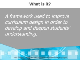 What is it?


A framework used to improve
curriculum design in order to
develop and deepen students’
understanding.



   Tracy Considine  Middle Years ICT Consultant  South Western Sydney Region
 