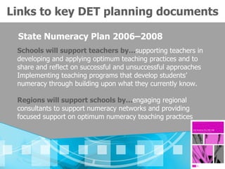 Links to key DET planning documents

 State Numeracy Plan 2006–2008
 Schools will support teachers by…supporting teachers in
 developing and applying optimum teaching practices and to
 share and reflect on successful and unsuccessful approaches
 Implementing teaching programs that develop students’
 numeracy through building upon what they currently know.

 Regions will support schools by…engaging regional
 consultants to support numeracy networks and providing
 focused support on optimum numeracy teaching practices
 