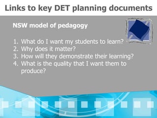 Links to key DET planning documents

 NSW model of pedagogy

  1.   What do I want my students to learn?
  2.   Why does it matter?
  3.   How will they demonstrate their learning?
  4.   What is the quality that I want them to
       produce?
 