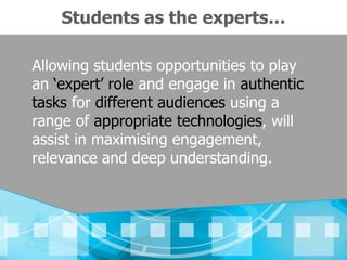 Students as the experts…

Allowing students opportunities to play
an ‘expert’ role and engage in authentic
tasks for different audiences using a
range of appropriate technologies, will
assist in maximising engagement,
relevance and deep understanding.
 