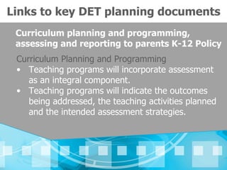 Links to key DET planning documents
 Curriculum planning and programming,
 assessing and reporting to parents K-12 Policy
 Curriculum Planning and Programming
 • Teaching programs will incorporate assessment
    as an integral component.
 • Teaching programs will indicate the outcomes
    being addressed, the teaching activities planned
    and the intended assessment strategies.
 