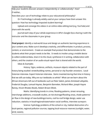 Teachers Need Technology                                                                   11 of 23
help your students discover answers independently or collaboratively? How?
if neither,
How does your use of technology relate to your educational philosophy?
       Or if technology is already widely used at your campus have them answer this
question: How has technology impacted student learning?
       Upload and converge the videos in an online video editing tool (e.g. YouTube) and
share with the world.
       Journal each step of your whole experience in APU's Google Docs sharing it with the
instructor and the classmates in your group.


Final project: identify a real-world issue and design an authentic learning experience in
your content area. Make sure it develops creativity, and differentiates in product, process,
content, or environment. Create an example final product that demonstrates to the
students what their project needs to be like. It needs to involve using a mobile device
to collect evidence/data, share it to the cloud, synthesize it in writing, collaboration with
others, and the creation of an audio-visual report that is shared with the world.
       Ideas & Examples
                History: Signs, evidence, artifacts, museum objects related to the part of
history being studied: street/building names, personal or city founder ancestors. Local
historian interview. Expert historian interview. Items invented during that time in history
that we still use today. Why are our textbooks so white? What can we learn about the
African Americans left out of textbooks such as Peter Salem, James Amistead Lafayette,
Frederick Douglas, Lemuel Haynes, Benjamin Banneker, Richard Allen, Joseph Hayne
Rainey, Hiram Rhodes Revels, Robert Brown Elliott.
                Maths: Identifying trends in crime, flooding patterns, street rerouting,
interchange additions, crosswalk studies, at-risk drainage/flooding areas, shade patterns/
air flow in the design of new buildings/rooms, roof-to-roof bridge design, water use
reduction, statistics in local/regional/state/nation racial conflicts, interview surveyors
                Science: hydrology problems of the school or city, habitat destruction of a
local species, regional pollution sources, tapping local resource reserves (sunlight, water,
wind, waves),
 