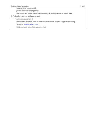 Teachers Need Technology                                                                          19 of 23
       Rough draft of assessment 3
       Journal response in Google Docs
       Add to the class' online map of the community technology resources in their area.
8: Technology, access, and assessment
       Authentic assessment 3
       Use tools for reflection, tools for formative assessment, tools for cooperative learning
       Signup for polleverywhere.com
       Finish comunity technology resources map
 