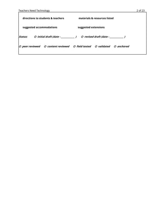 Teachers Need Technology                                                                          2 of 23

   directions to students & teachers                  materials & resources listed


   suggested accommodations                           suggested extensions


Status:     О initial draft (date - _____________ )     О revised draft (date - _____________ )


О peer reviewed      О content reviewed         О field tested      О validated      О anchored
 
