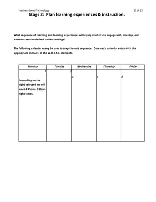 Teachers Need Technology                                                                   20 of 23
            Stage 3: Plan learning experiences & instruction.



What sequence of teaching and learning experiences will equip students to engage with, develop, and
demonstrate the desired understandings?


The following calendar many be used to map the unit sequence. Code each calendar entry with the
appropriate initial(s) of the W.H.E.R.E. elements.




           Monday                Tuesday               Wednesday       Thursday            Friday
                          1                    2
                                                   3               4                 5
    Depending on the
    night selected we will
    meet 4:45pm - 9:30pm
    eight times.
 