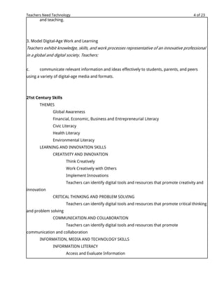 Teachers Need Technology                                                                       4 of 23
       and teaching.




3. Model Digital-Age Work and Learning
Teachers exhibit knowledge, skills, and work processes representative of an innovative professional
in a global and digital society. Teachers:


c.     communicate relevant information and ideas effectively to students, parents, and peers
using a variety of digital-age media and formats.




21st Century Skills
       THEMES
               Global Awareness
               Financial, Economic, Business and Entrepreneurial Literacy
               Civic Literacy
               Health Literacy
               Environmental Literacy
       LEARNING AND INNOVATION SKILLS
               CREATIVITY AND INNOVATION
                       Think Creatively
                       Work Creatively with Others
                       Implement Innovations
                       Teachers can identify digital tools and resources that promote creativity and
innovation
               CRITICAL THINKING AND PROBLEM SOLVING
                       Teachers can identify digital tools and resources that promote critical thinking
and problem solving
               COMMUNICATION AND COLLABORATION
                       Teachers can identify digital tools and resources that promote
communication and collaboration
       INFORMATION, MEDIA AND TECHNOLOGY SKILLS
               INFORMATION LITERACY
                       Access and Evaluate Information
 
