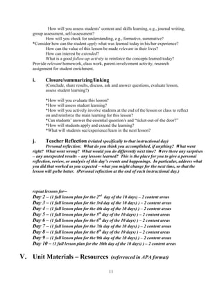 How will you assess students’ content and skills learning, e.g., journal writing,
    group assessment, self-assessment?
           How will you check for understanding, e.g., formative, summative?
    *Consider how can the student apply what was learned today in his/her experience?
           How can the value of this lesson be made relevant in their lives?
           How can interest be extended?
           What is a good follow-up activity to reinforce the concepts learned today?
    Provide relevant homework, class work, parent-involvement activity, research
    assignment for student enrichment.

    i.     Closure/summarizing/linking
           (Conclude, share results, discuss, ask and answer questions, evaluate lesson,
           assess student learning?)

           *How will you evaluate this lesson?
           *How will assess student learning?
           *How will you actively involve students at the end of the lesson or class to reflect
           on and reinforce the main learning for this lesson?
           *Can students’ answer the essential question/s and ―ticket-out-of-the door?‖
           *How will students apply and extend the learning?
           *What will students see/experience/learn in the next lesson?

    j.     Teacher Reflection (related specifically to that instructional day)
            Personal reflection: What do you think you accomplished, if anything? What went
    right? What went wrong? What would you do differently next time? Were there any surprises
    – any unexpected results – any lessons learned? This is the place for you to give a personal
    reflection, review, or analysis of this day’s events and happenings. In particular, address what
    you did that worked as you expected – what you might change for the next time, so that the
    lesson will go/be better. (Personal reflection at the end of each instructional day.)



    repeat lessons for--
    Day 2 – (1 full lesson plan for the 2nd day of the 10 days) – 2 content areas
    Day 3 – (1 full lesson plan for the 3rd day of the 10 days) ) – 2 content areas
    Day 4 – (1 full lesson plan for the 4th day of the 10 days) ) – 2 content areas
    Day 5 – (1 full lesson plan for the 5th day of the 10 days) ) – 2 content areas
    Day 6 – (1 full lesson plan for the 6th day of the 10 days) ) – 2 content areas
    Day 7 – (1 full lesson plan for the 7th day of the 10 days) ) – 2 content areas
    Day 8 – (1 full lesson plan for the 8th day of the 10 days) ) – 2 content areas
    Day 9 – (1 full lesson plan for the 9th day of the 10 days) ) – 2 content areas
    Day 10 – (1 full lesson plan for the 10th day of the 10 days) ) – 2 content areas

V. Unit Materials – Resources                    (referenced in APA format)

                                                11
 