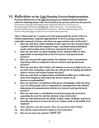 VI. Reflections on the Unit Planning Process/Implementation
    Personal Reflections on the unit planning process/implementation indicates
    reflective thinking about what was learned in the process and areas for growth.
    This section of the unit itself should contain a personal reflection on the process of
    developing/implementing the ENTIRE unit. Before the lesson – you considered what
    possible problem areas/s you anticipated in this lesson. After the implementation of the
    lessons in the entire unit, it is time for you to answer these questions:

     Have I shown that my 2 content area unit understands the needs of diverse
    student populations; responds appropriately to diverse groups; provides
    culturally-responsive lessons, and shows an appreciation/value of diversity?
    1.    Does my unit show understanding of and respect for the characteristics,
          cognitive and social development stages, emotional and psychological
          needs, and learning styles of diverse and special needs learners?
    2.    Does my unit show an understanding of how students differ in their
          approaches to learning both as diverse learners and special needs
          learners?
    3.    Does my unit provide opportunities for students to have instructional
          experiences that are adapted to diverse learners and special needs
          learners?
    4.    Does my unit show that I believe all students can learn at high levels, can
          use and value technology; and, does my unit persist in helping all students
          achieve success and respect human diversity?
    5.    Does my unit show an appreciation of individual differences within each
          area of development and respect the diverse talents of all
          learners/exceptionalities?
    6.    Does my unit show recognition of the power of language, value the many
          ways in which people seek to communicate, and appreciate the cultural
          dimensions of communication with diverse learners and special needs
          learners?
    7.    Does my unit make a contribution toward increasing the awareness
          regarding the need for and the intrinsic value of diversity?
    8.    Does my unit demonstrate the ability to plan, adapt, facilitate, and assess
          learning experiences to meet the diverse, unique needs of all middle level
          students?
    9.    How effective was the lesson? How do you know that? Why?
    10. How did the student learner/s influence the instruction?
    11. How do you know the students’ GOT IT?


                                               12
 