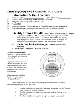 Interdisciplinary Unit Lesson Plan (This is Your Model)
I. Introduction & Unit Overview
A.     Name of Student________________________                Date & Semester ______________
B.     Title of Unit/Lesson/Activity and Grade level addressed
C.     Subject/2 Interdisciplinary Content Areas
D.     Topic/Skill
E.     Abstract/Summary (brief overview of curricular concepts and unit goals)
F.     Unit Design Status (first draft, revised draft, final copy, or adjusted after use)


II. Identify Desired Results (Stage One—Understanding by Design)
       A.        Align lesson with QCC, GPS, and national standards, if applicable – should
                 reflect grade level/content area/s. (You can type the standards into this text
                 section or you can choose to create a new standards section on the page and
                 import the standards you want from the LiveText standards database.)
       B.        Enduring Understandings – Learning Goals or Deep
              Learning
       --Visual Graph – Establishing Curricular Priorities

Worth being familiar with:
What do we want students to read,
view, research, and otherwise
encounter?

Important to know and do:
Mastery required at this level.
Important knowledge (facts,
concepts, and principles) and
skills (processes, strategies,
and methods.

Enduring understanding:
What we want students
“to get inside of.”

       There are 4 criteria, or filters, to use in selecting ideas and processes to teach for
understanding (Wiggins & McTighe, 1998)

            1.      To what extent does the idea, topic, or process represent a ―big idea‖ having
                    enduring value beyond the classroom?
            2.      To what extent does the idea, topic, or process reside at the heart of the
                    discipline?
            3.      To what extent does the idea, topic, or process require uncoverage?



                                                      3
 