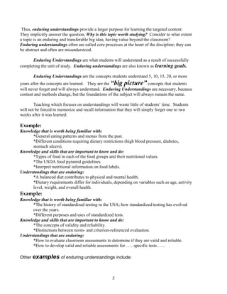 Thus, enduring understandings provide a larger purpose for learning the targeted content:
They implicitly answer the question, Why is this topic worth studying? Consider to what extent
a topic is an enduring and transferable big idea, having value beyond the classroom?
Enduring understandings often are called core processes at the heart of the discipline; they can
be abstract and often are misunderstood.

      Enduring Understandings are what students will understand as a result of successfully
completing the unit of study. Enduring understandings are also known as learning goals.

       Enduring Understandings are the concepts students understand 5, 10, 15, 20, or more
years after the concepts are learned. They are the “big picture” concepts that students
will never forget and will always understand. Enduring Understandings are necessary, because
content and methods change, but the foundations of the subject will always remain the same.

        Teaching which focuses on understandings will waste little of students’ time. Students
will not be forced to memorize and recall information that they will simply forget one to two
weeks after it was learned.

Example:
Knowledge that is worth being familiar with:
      *General eating patterns and menus from the past.
      *Different conditions requiring dietary restrictions (high blood pressure, diabetes,
      stomach ulcers).
Knowledge and skills that are important to know and do:
      *Types of food in each of the food groups and their nutritional values.
      *The USDA food pyramid guidelines.
      *Interpret nutritional information on food labels.
Understandings that are enduring:
      *A balanced diet contributes to physical and mental health.
      *Dietary requirements differ for individuals, depending on variables such as age, activity
      level, weight, and overall health.
Example:
Knowledge that is worth being familiar with:
      *The history of standardized testing in the USA; how standardized testing has evolved
      over the years.
      *Different purposes and uses of standardized tests.
Knowledge and skills that are important to know and do:
      *The concepts of validity and reliability.
      *Distinctions between norm- and criterion-referenced evaluation.
Understandings that are enduring:
      *How to evaluate classroom assessments to determine if they are valid and reliable.
      *How to develop valid and reliable assessments for……specific tests……

Other examples of enduring understandings include:



                                                   5
 