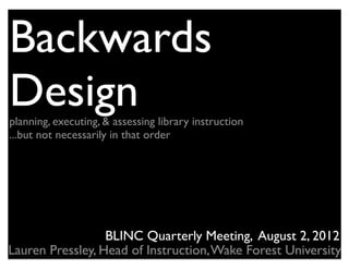 Backwards
Design
planning, executing, & assessing library instruction
...but not necessarily in that order




                  BLINC Quarterly Meeting, August 2, 2012
Lauren Pressley, Head of Instruction, Wake Forest University
 