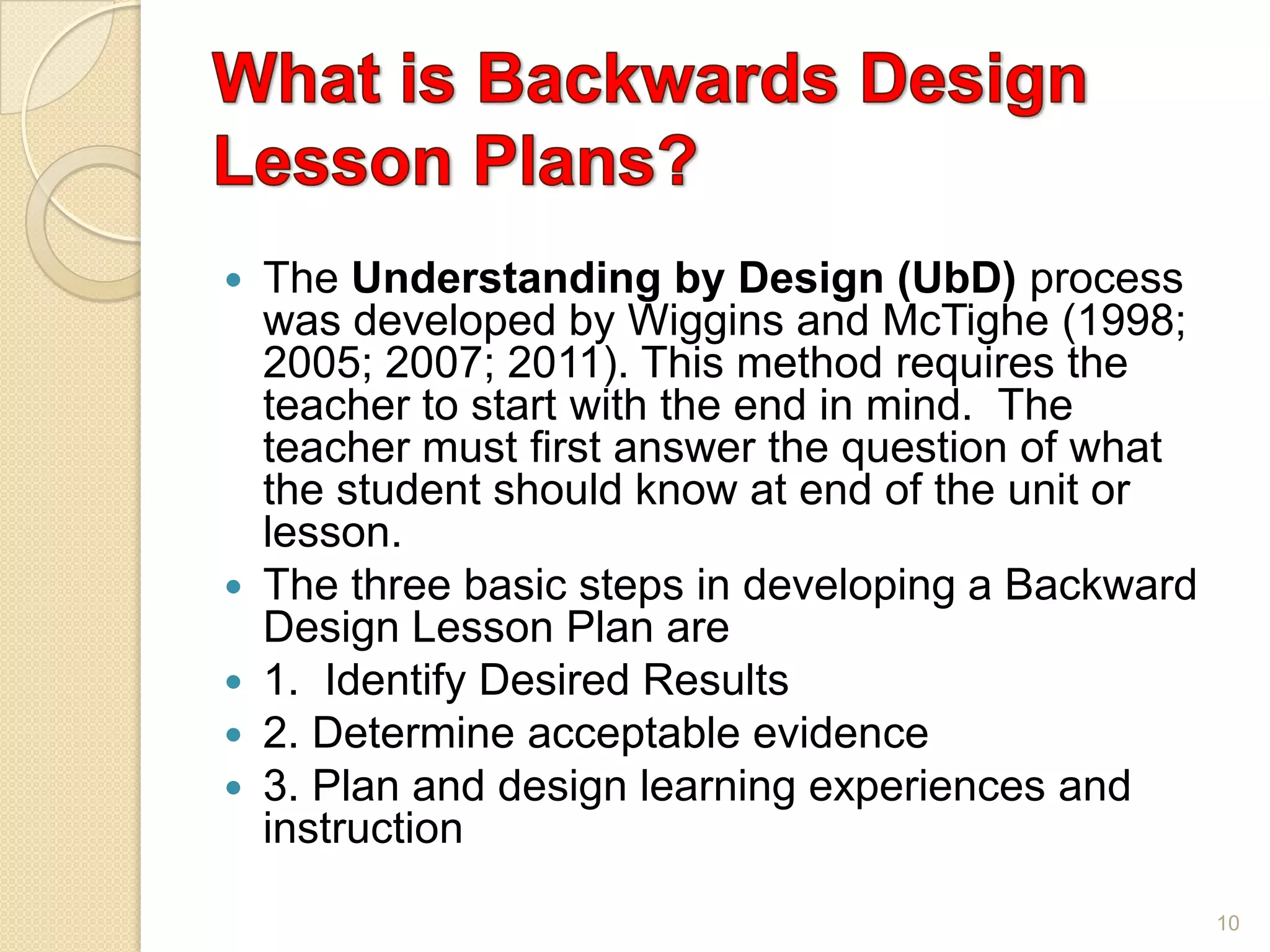  The Understanding by Design (UbD) process
was developed by Wiggins and McTighe (1998;
2005; 2007; 2011). This method requires the
teacher to start with the end in mind. The
teacher must first answer the question of what
the student should know at end of the unit or
lesson.
 The three basic steps in developing a Backward
Design Lesson Plan are
 1. Identify Desired Results
 2. Determine acceptable evidence
 3. Plan and design learning experiences and
instruction
10
 