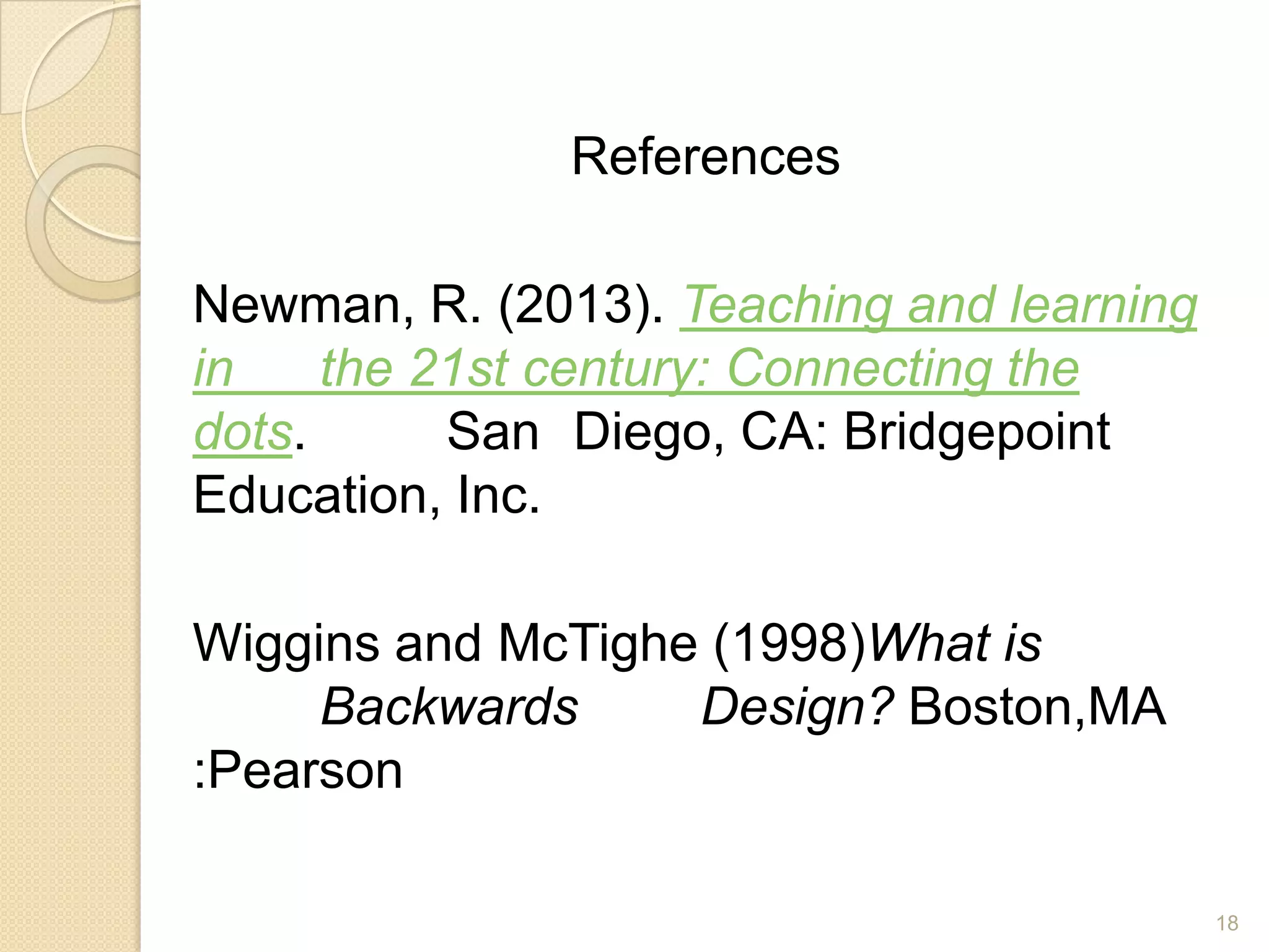 18
References
Newman, R. (2013). Teaching and learning
in the 21st century: Connecting the
dots. San Diego, CA: Bridgepoint
Education, Inc.
Wiggins and McTighe (1998)What is
Backwards Design? Boston,MA
:Pearson
 