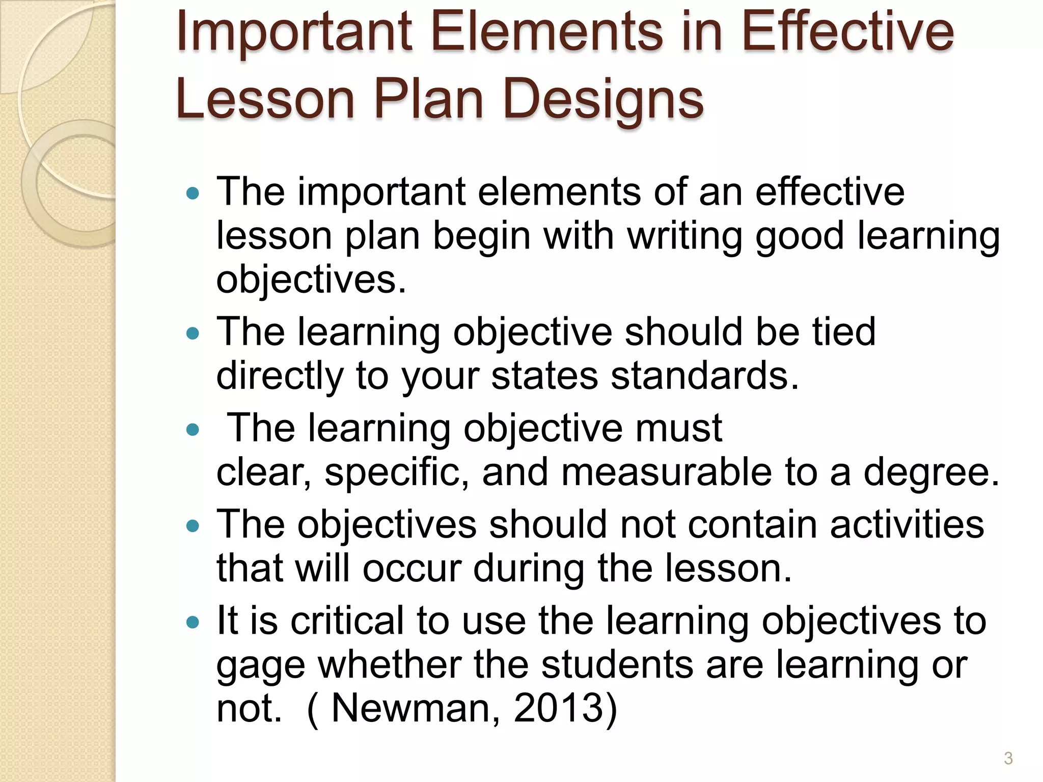 Important Elements in Effective
Lesson Plan Designs
 The important elements of an effective
lesson plan begin with writing good learning
objectives.
 The learning objective should be tied
directly to your states standards.
 The learning objective must
clear, specific, and measurable to a degree.
 The objectives should not contain activities
that will occur during the lesson.
 It is critical to use the learning objectives to
gage whether the students are learning or
not. ( Newman, 2013)
3
 