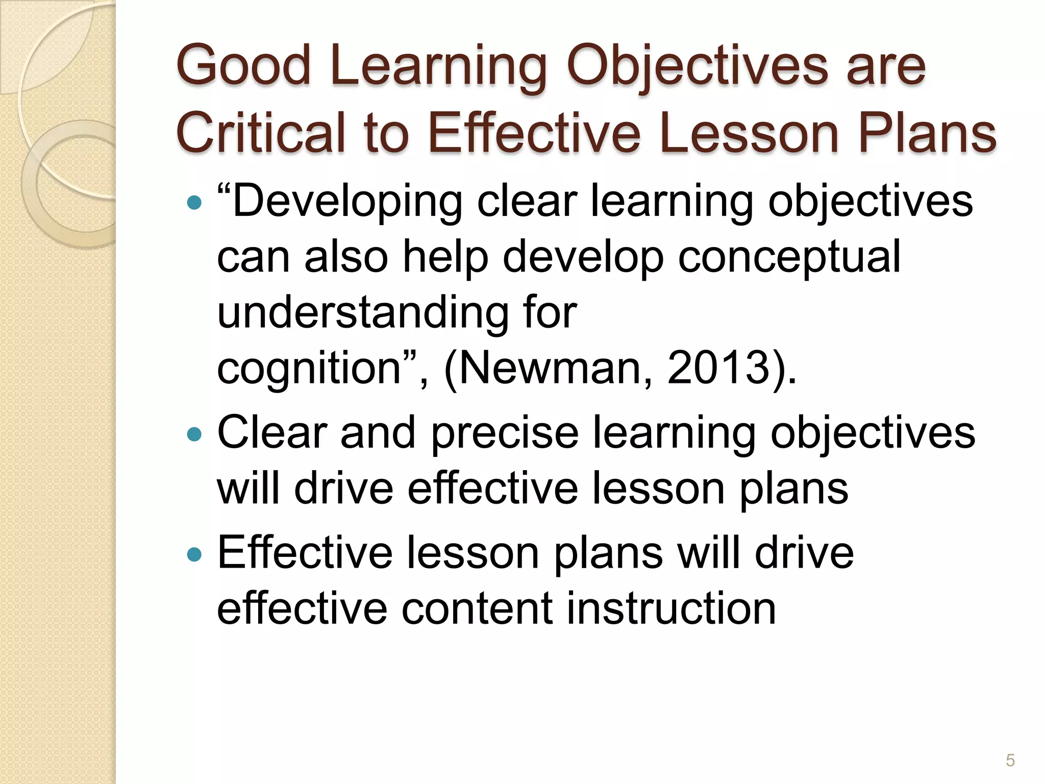 Good Learning Objectives are
Critical to Effective Lesson Plans
 “Developing clear learning objectives
can also help develop conceptual
understanding for
cognition”, (Newman, 2013).
 Clear and precise learning objectives
will drive effective lesson plans
 Effective lesson plans will drive
effective content instruction
5
 