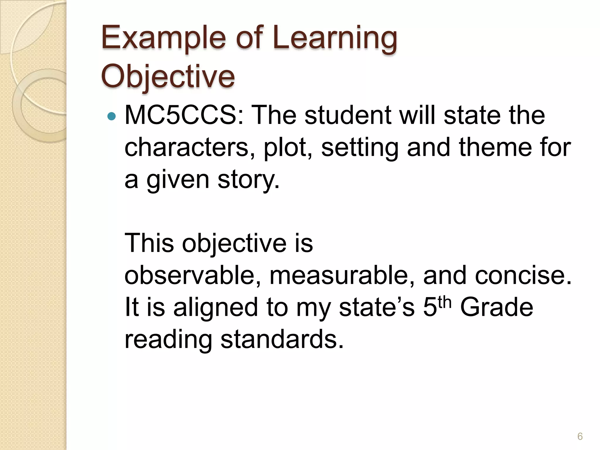 Example of Learning
Objective
 MC5CCS: The student will state the
characters, plot, setting and theme for
a given story.
This objective is
observable, measurable, and concise.
It is aligned to my state’s 5th Grade
reading standards.
6
 