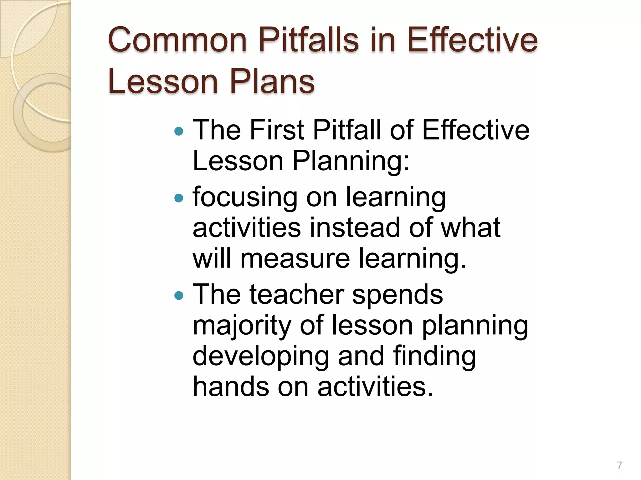 Common Pitfalls in Effective
Lesson Plans
 The First Pitfall of Effective
Lesson Planning:
 focusing on learning
activities instead of what
will measure learning.
 The teacher spends
majority of lesson planning
developing and finding
hands on activities.
7
 