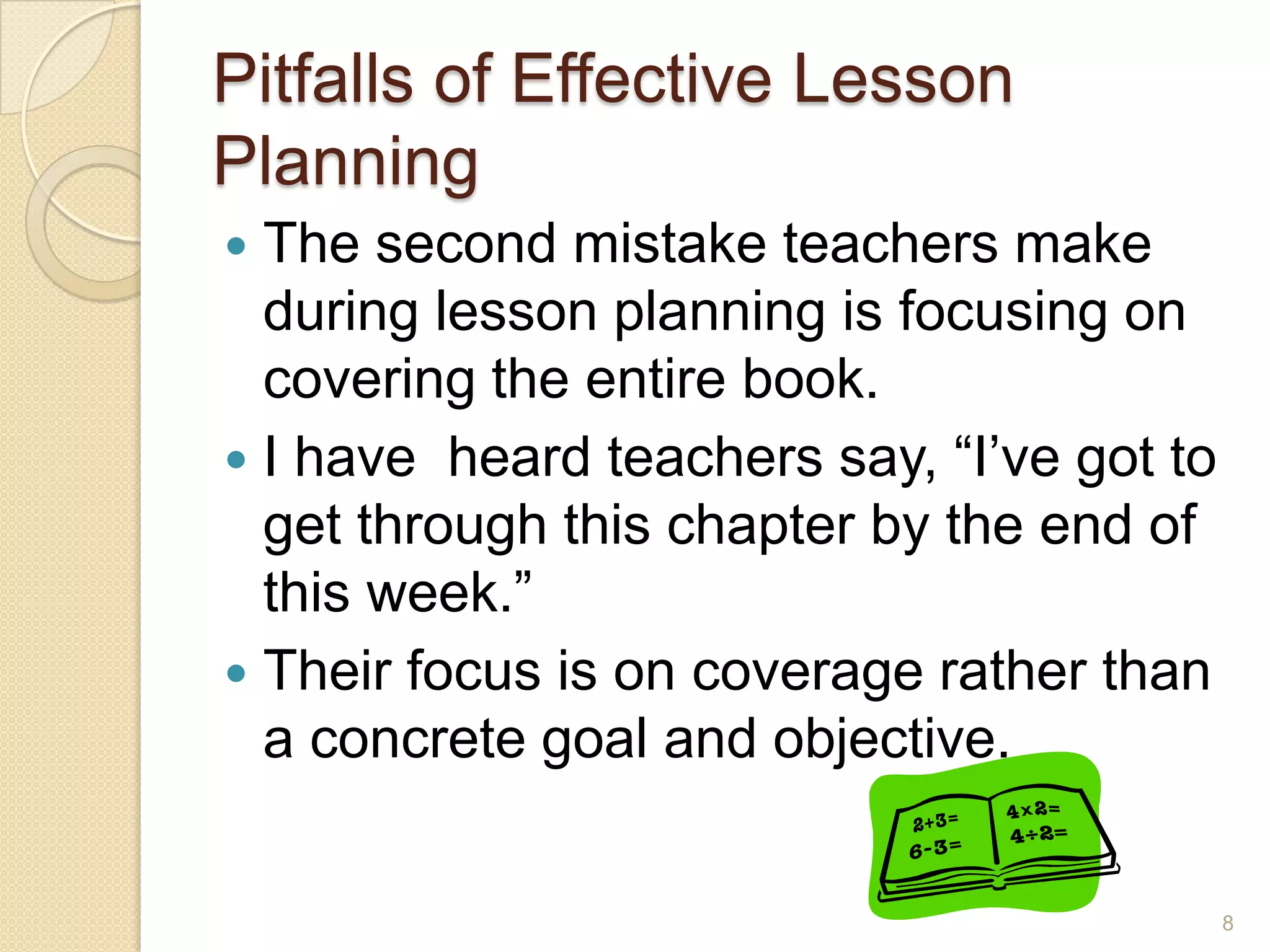 Pitfalls of Effective Lesson
Planning
 The second mistake teachers make
during lesson planning is focusing on
covering the entire book.
 I have heard teachers say, “I’ve got to
get through this chapter by the end of
this week.”
 Their focus is on coverage rather than
a concrete goal and objective.
8
 