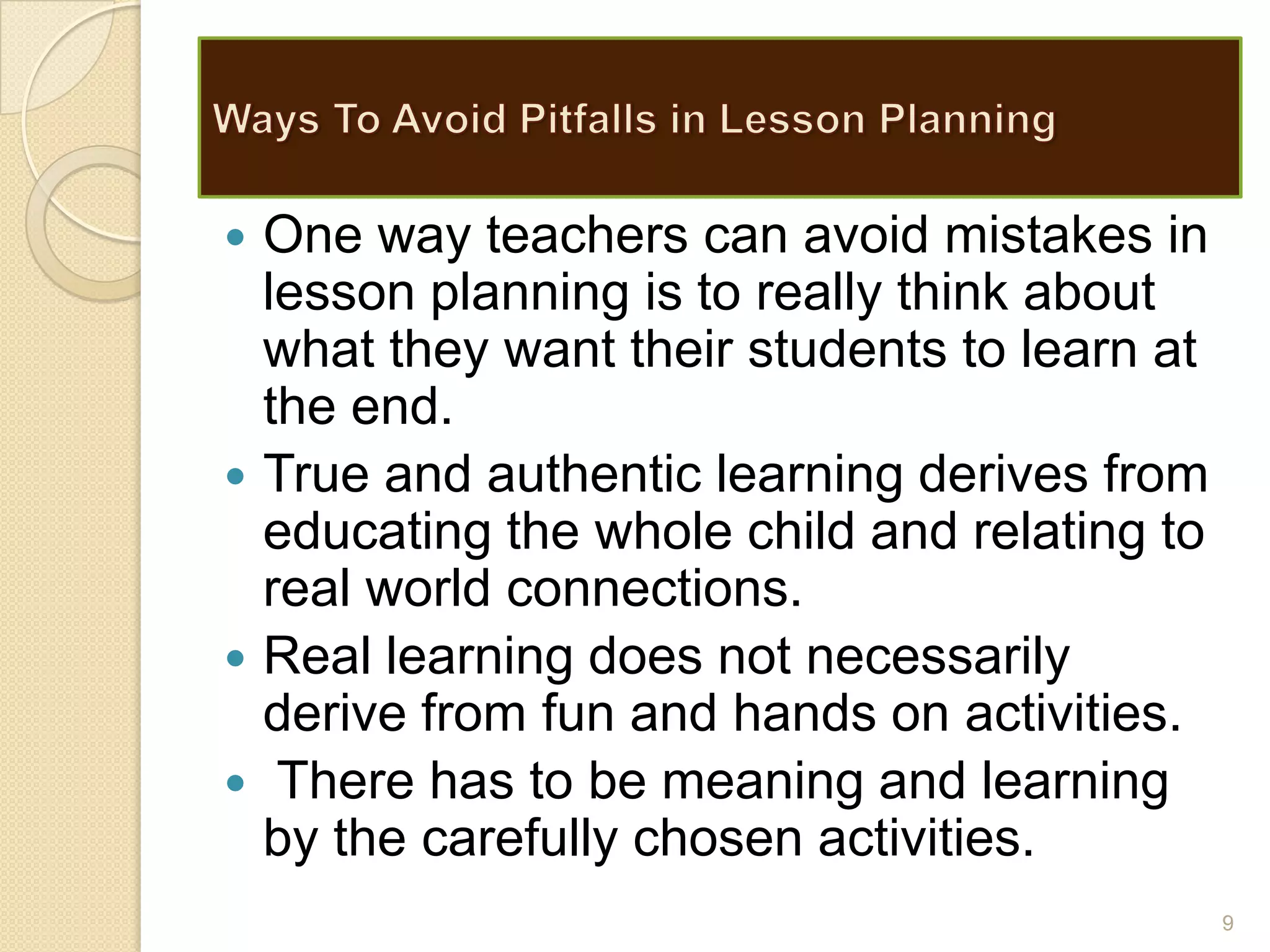  One way teachers can avoid mistakes in
lesson planning is to really think about
what they want their students to learn at
the end.
 True and authentic learning derives from
educating the whole child and relating to
real world connections.
 Real learning does not necessarily
derive from fun and hands on activities.
 There has to be meaning and learning
by the carefully chosen activities.
9
 