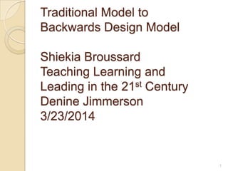 Traditional Model to
Backwards Design Model
Shiekia Broussard
Teaching Learning and
Leading in the 21st Century
Denine Jimmerson
3/23/2014
1
 