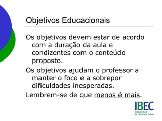 Objetivos Educacionais
Os objetivos devem estar de acordo
com a duração da aula e
condizentes com o conteúdo
proposto.
Os objetivos ajudam o professor a
manter o foco e a sobrepor
dificuldades inesperadas.
Lembrem-se de que menos é mais.
 