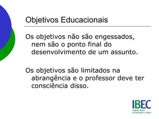 Objetivos Educacionais
Os objetivos não são engessados,
nem são o ponto final do
desenvolvimento de um assunto.
Os objetivos são limitados na
abrangência e o professor deve ter
consciência disso.
 