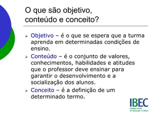 O que são objetivo,
conteúdo e conceito?
 Objetivo – é o que se espera que a turma
aprenda em determinadas condições de
ensino.
 Conteúdo – é o conjunto de valores,
conhecimentos, habilidades e atitudes
que o professor deve ensinar para
garantir o desenvolvimento e a
socialização dos alunos.
 Conceito – é a definição de um
determinado termo.
 