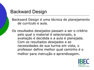 Backward Design
Backward Design é uma técnica de planejamento
de currículo e aula.
Os resultados desejados passam a ser o critério
pelo qual o material é selecionado, a
avaliação é decidida e a aula é planejada.
Com os resultados desejados e as
necessidades de sua turma em vista, o
professor define melhor qual caminho é o
melhor para instrução e aprendizagem.
 