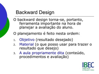 Backward Design
O backward design torna-se, portanto,
ferramenta importante na hora de
planejar a avaliação do aluno.
O planejamento é feito nesta ordem:
1. Objetivo (resultado desejado)
2. Material (o que posso usar para trazer o
resultado que desejo)
3. A aula propriamente dita (conteúdo,
procedimentos e avaliação)
 