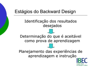 Estágios do Backward Design
Identificação dos resultados
desejados
Determinação do que é aceitável
como prova de aprendizagem
Planejamento das experiências de
aprendizagem e instrução
 