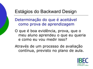 Estágios do Backward Design
Determinação do que é aceitável
como prova de aprendizagem
O que é boa evidência, prova, que o
meu aluno aprendeu o que eu queria
e como eu vou medir isso?
Através de um processo de avaliação
contínua, previsto no plano de aula.
 
