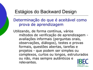 Estágios do Backward Design
Determinação do que é aceitável como
prova de aprendizagem
Utilizando, de forma contínua, vários
métodos de verificação de aprendizagem -
avaliações informais (perguntas orais,
observações, diálogos), testes e provas
formais, questões abertas, tarefas e
projetos - que podem ser simples ou
complexos, curtos ou longos, estruturados
ou não, mas sempre autênticos e
relevantes.
 