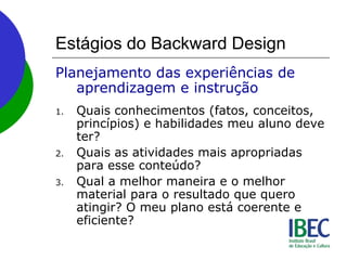 Estágios do Backward Design
Planejamento das experiências de
aprendizagem e instrução
1. Quais conhecimentos (fatos, conceitos,
princípios) e habilidades meu aluno deve
ter?
2. Quais as atividades mais apropriadas
para esse conteúdo?
3. Qual a melhor maneira e o melhor
material para o resultado que quero
atingir? O meu plano está coerente e
eficiente?
 