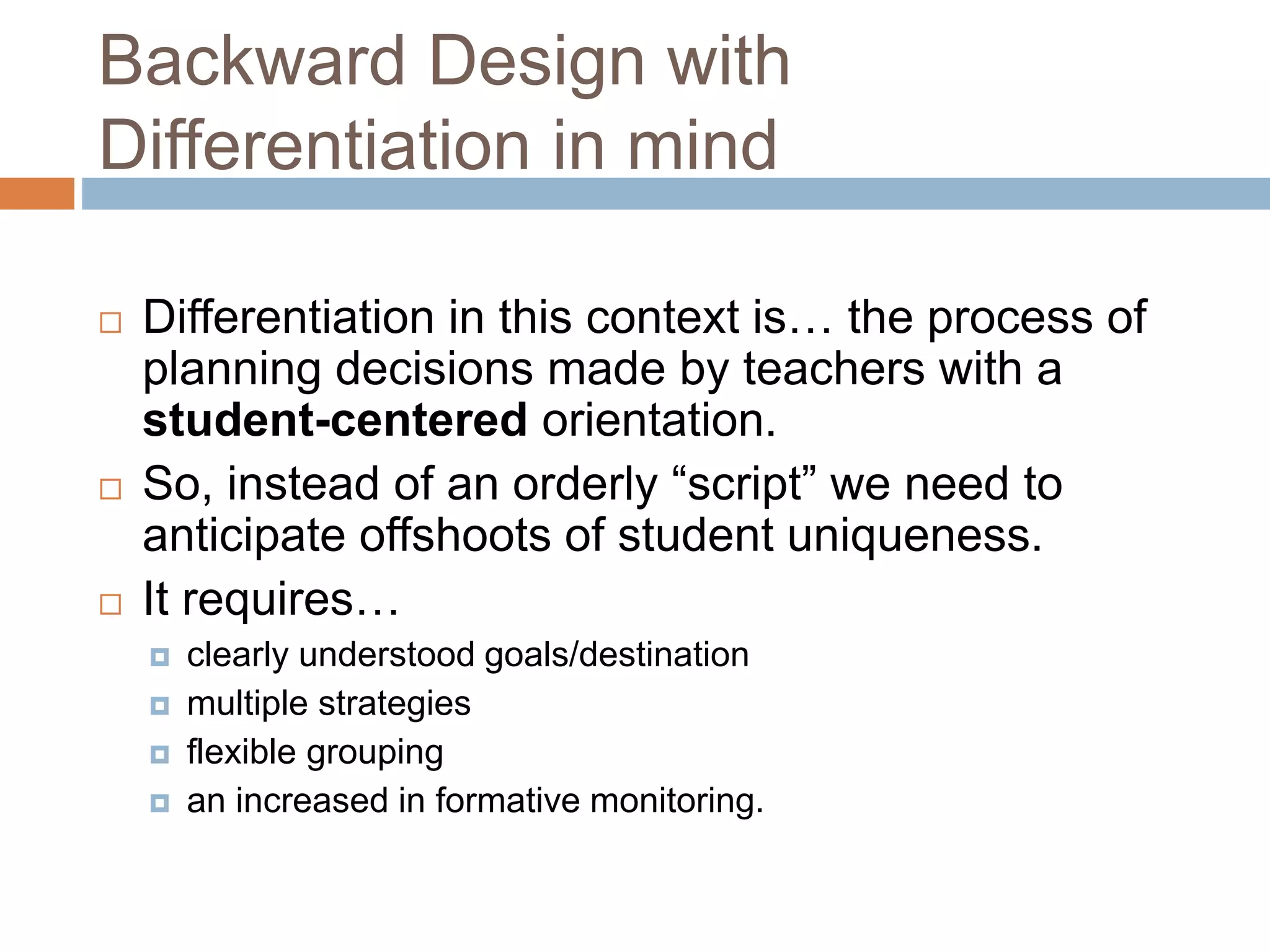 Backward Design with
Differentiation in mind
 Differentiation in this context is… the process of
planning decisions made by teachers with a
student-centered orientation.
 So, instead of an orderly “script” we need to
anticipate offshoots of student uniqueness.
 It requires…
 clearly understood goals/destination
 multiple strategies
 flexible grouping
 an increased in formative monitoring.
 