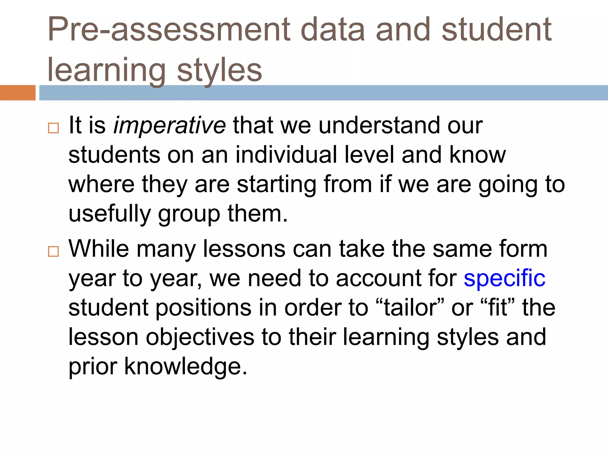 Pre-assessment data and student
learning styles
 It is imperative that we understand our
students on an individual level and know
where they are starting from if we are going to
usefully group them.
 While many lessons can take the same form
year to year, we need to account for specific
student positions in order to “tailor” or “fit” the
lesson objectives to their learning styles and
prior knowledge.
 