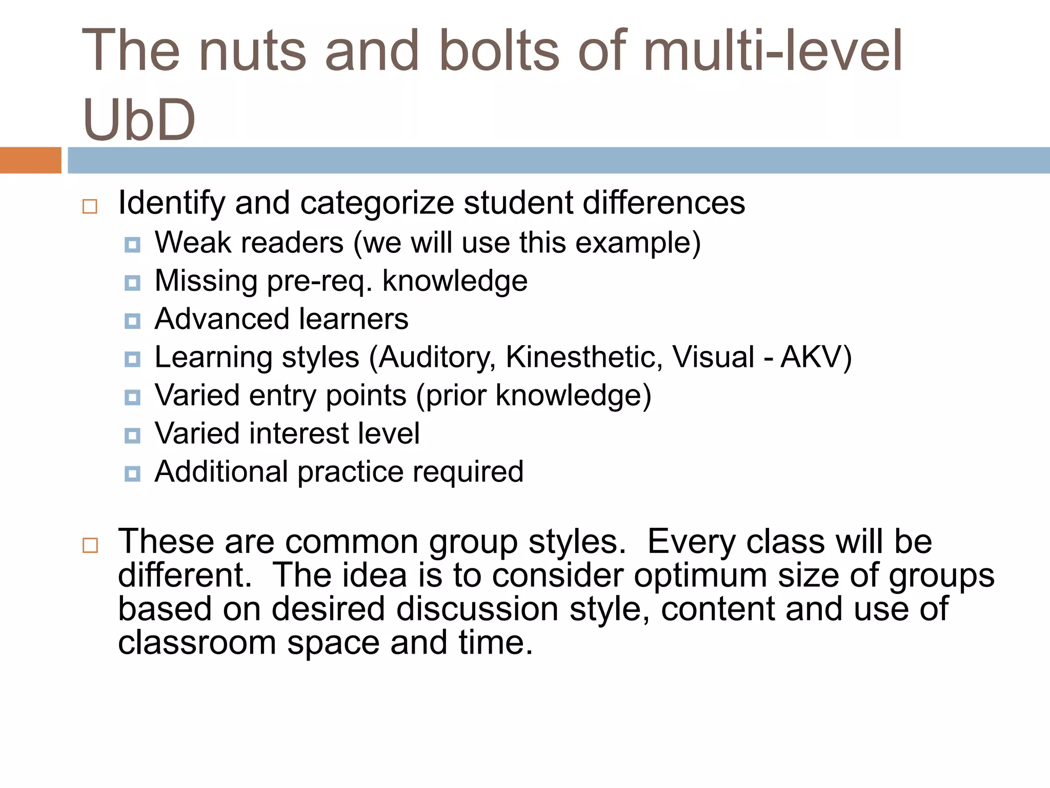 The nuts and bolts of multi-level
UbD
 Identify and categorize student differences
 Weak readers (we will use this example)
 Missing pre-req. knowledge
 Advanced learners
 Learning styles (Auditory, Kinesthetic, Visual - AKV)
 Varied entry points (prior knowledge)
 Varied interest level
 Additional practice required
 These are common group styles. Every class will be
different. The idea is to consider optimum size of groups
based on desired discussion style, content and use of
classroom space and time.
 