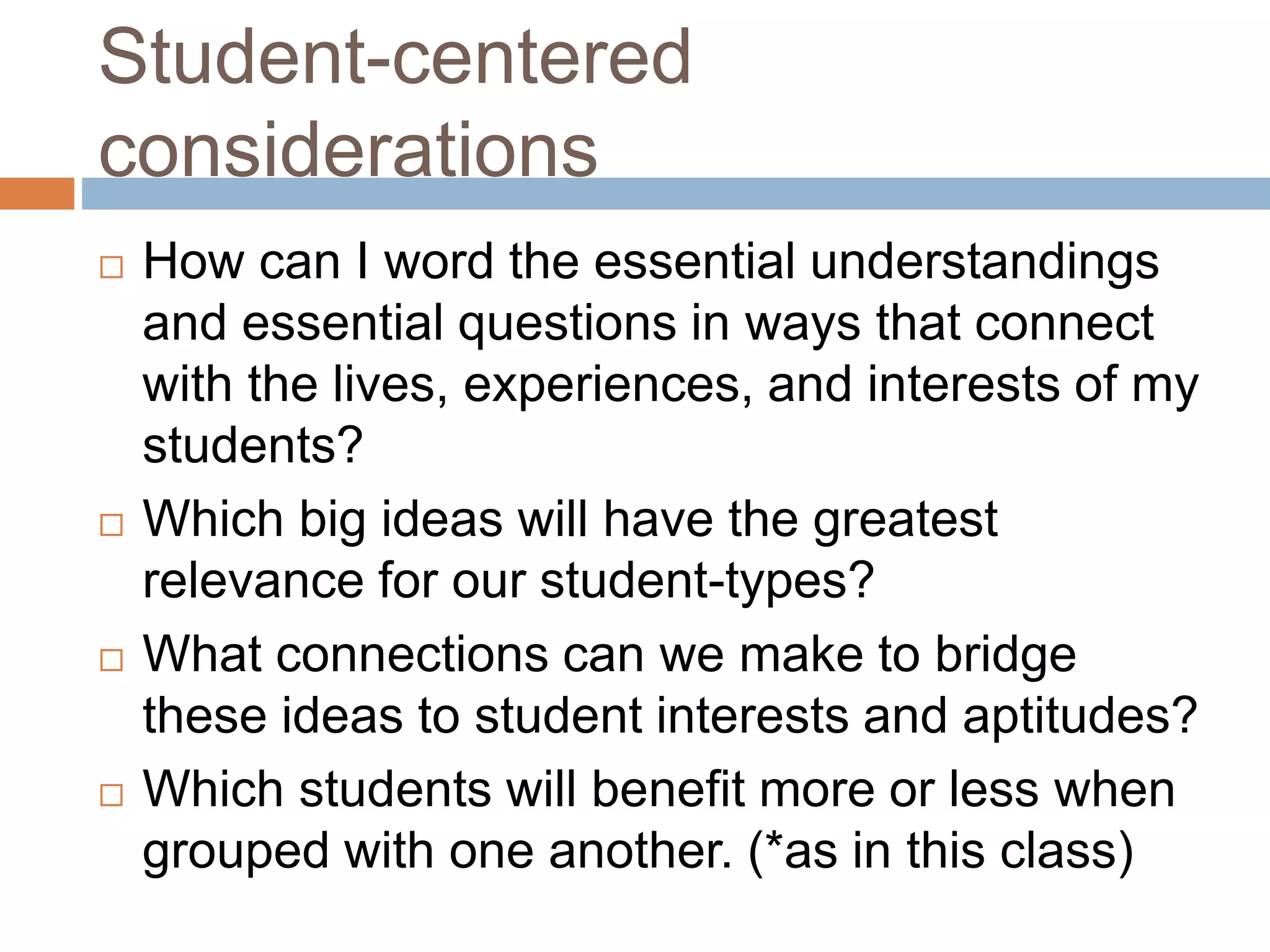 Student-centered
considerations
 How can I word the essential understandings
and essential questions in ways that connect
with the lives, experiences, and interests of my
students?
 Which big ideas will have the greatest
relevance for our student-types?
 What connections can we make to bridge
these ideas to student interests and aptitudes?
 Which students will benefit more or less when
grouped with one another. (*as in this class)
 