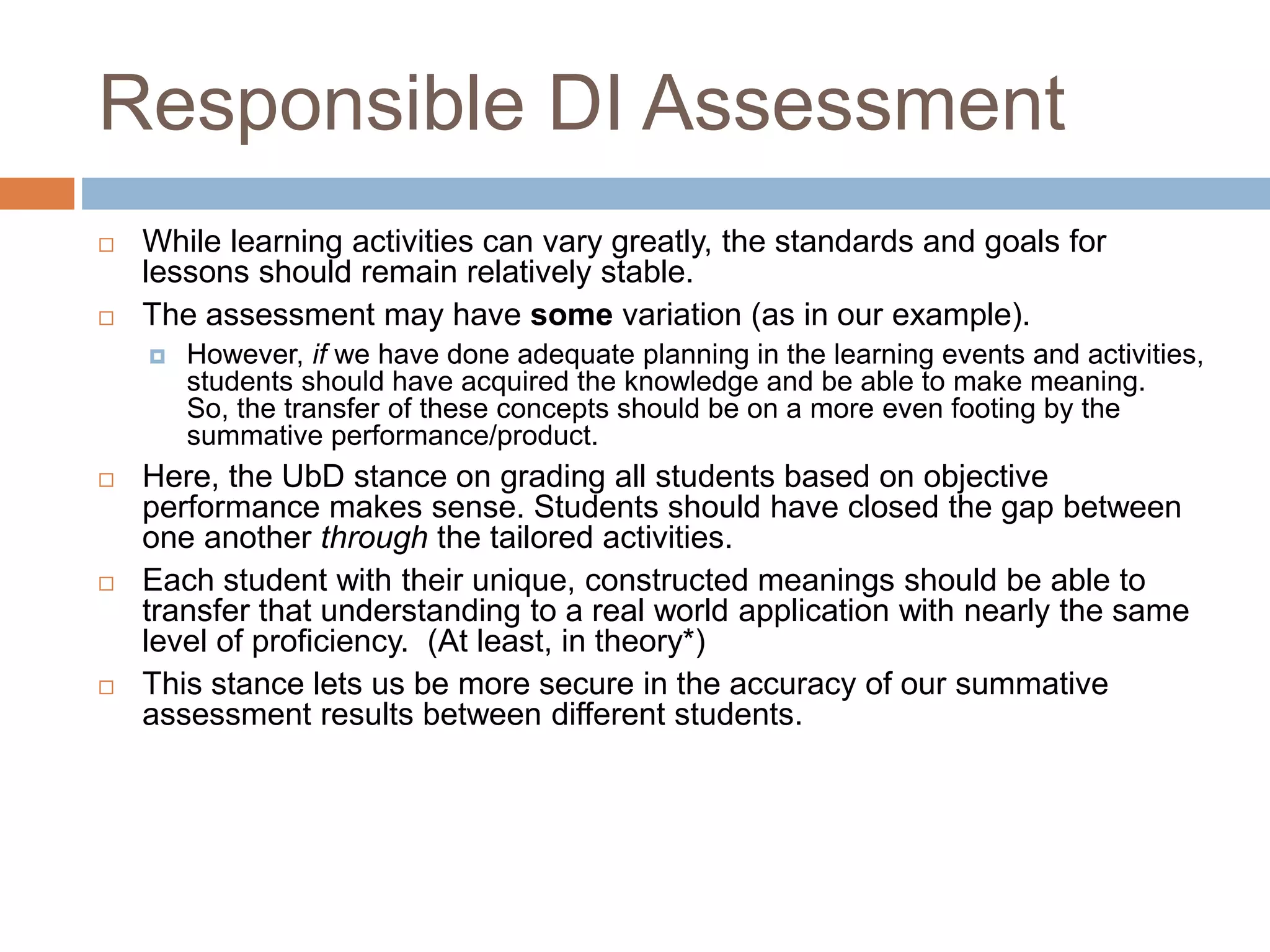 Responsible DI Assessment
 While learning activities can vary greatly, the standards and goals
for lessons should remain relatively stable.
 The assessment may have some variation (as in our example).
 However, if we have done adequate planning in the learning events and
activities, students should have acquired the knowledge and be able to
make meaning. So, the transfer of these concepts should be on a more
even footing by the summative performance/product.
 Here, the UbD stance on grading all students based on objective
performance makes sense. Students should have closed the gap between
one another through the tailored activities.
 Each student with their unique, constructed meanings should be
able to transfer that understanding to a real world application with
nearly the same level of proficiency. This stance lets us be more
secure in the accuracy of our summative assessment results
between different students.
 