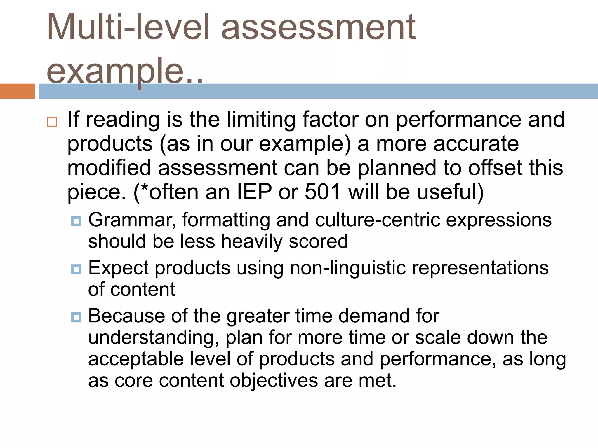Multi-level assessment
example..
 If reading is the limiting factor on performance and
products (as in our example) a more accurate
modified assessment can be planned to offset this
piece. (*often an IEP or 501 will be useful)
 Grammar, formatting and culture-centric expressions
should be less heavily scored
 Expect products using non-linguistic representations
of content
 Because of the greater time demand for
understanding, plan for more time or scale down the
acceptable level of products and performance, as long
as core content objectives are met.
 