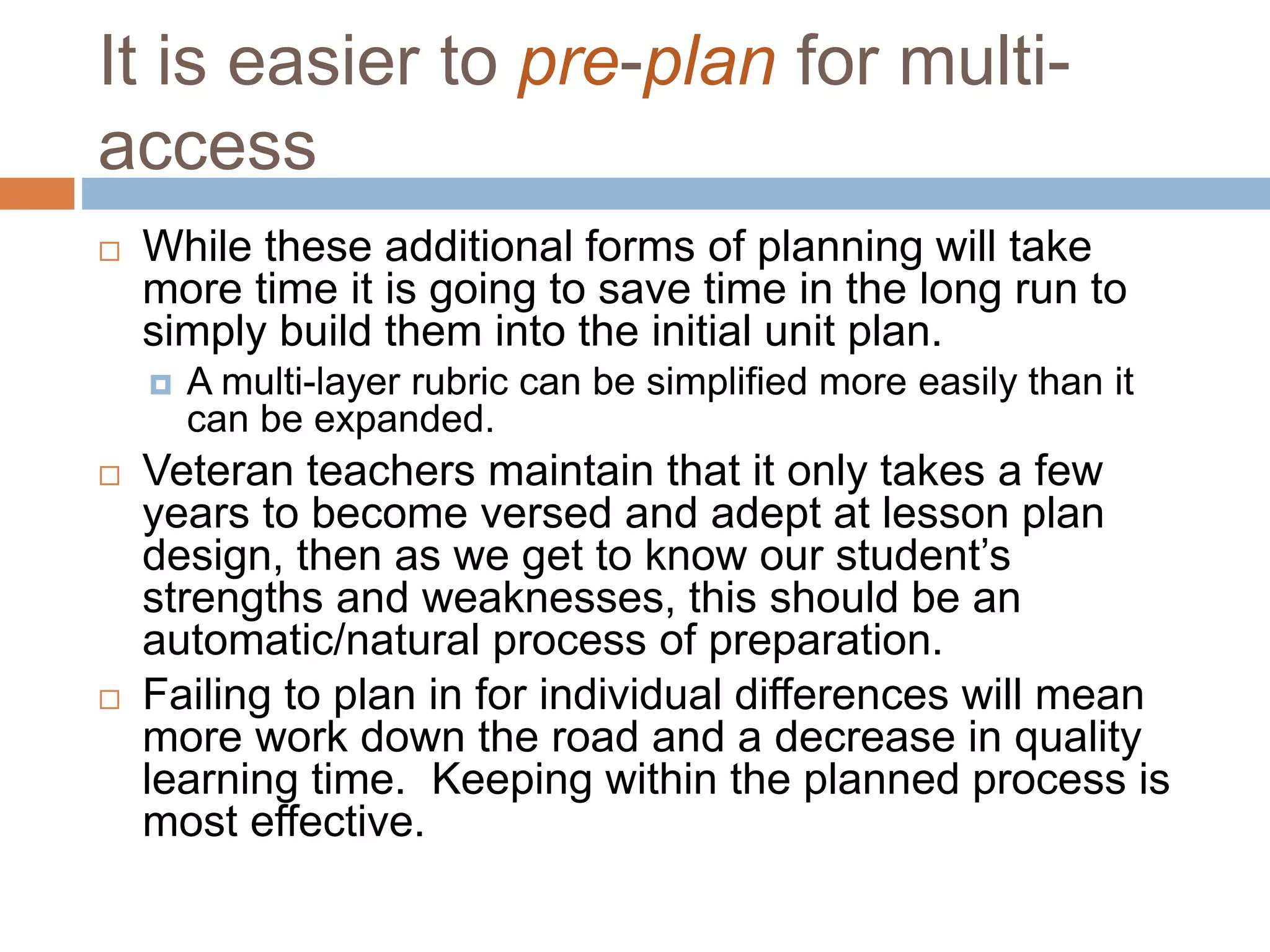 It is easier to pre-plan for multi-
access
 While these additional forms of planning will take
more time it is going to save time in the long run to
simply build them into the initial unit plan.
 A multi-layer rubric can be simplified more easily than it
can be expanded.
 Veteran teachers maintain that it only takes a few
years to become versed and adept at lesson plan
design, then as we get to know our student’s
strengths and weaknesses, this should be an
automatic/natural process of preparation.
 Failing to plan in for individual differences will mean
more work down the road and a decrease in quality
learning time. Keeping within the planned process is
most effective.
 