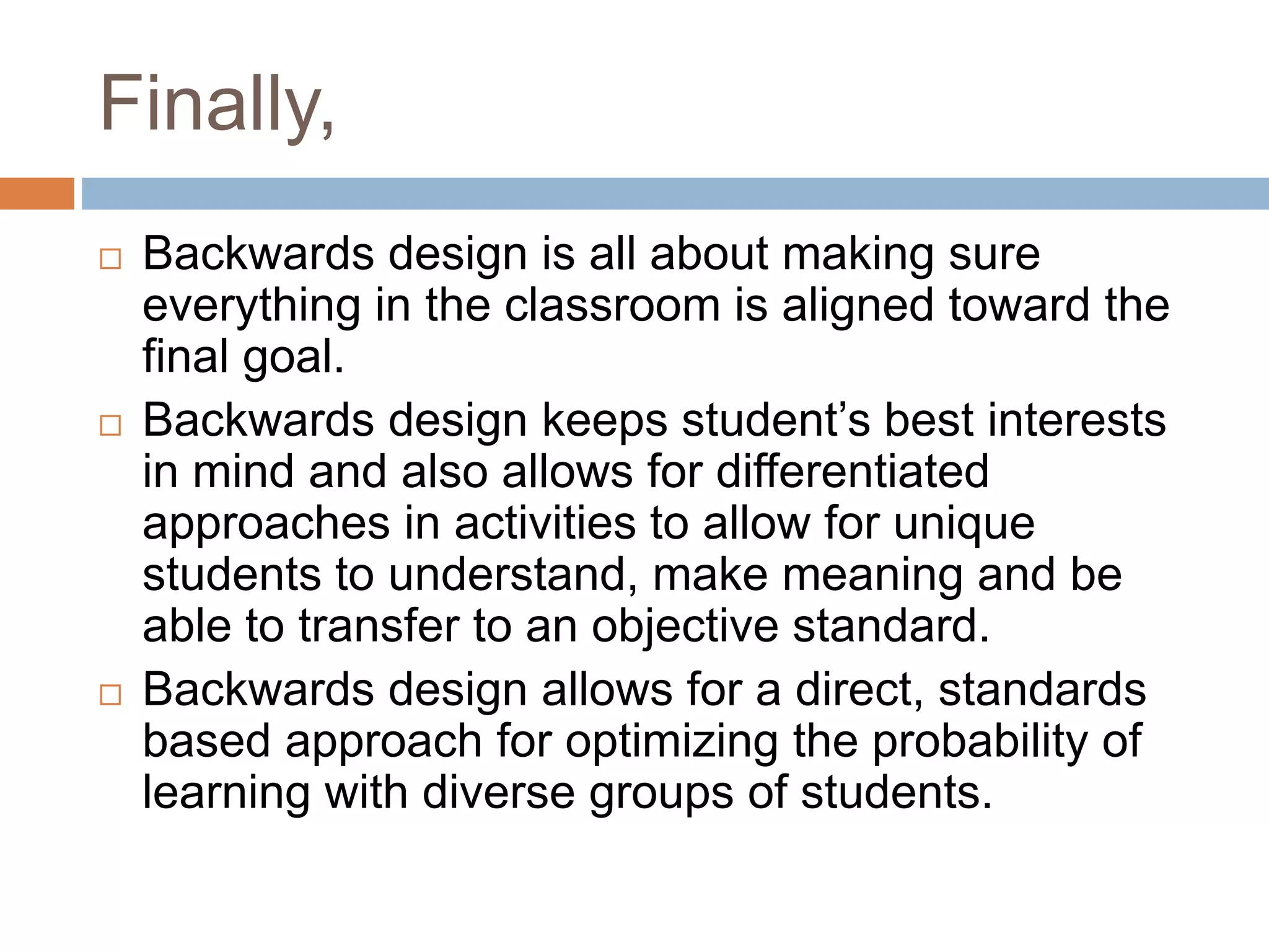 Finally,
 Backwards design is all about making sure
everything in the classroom is aligned toward the
final goal.
 Backwards design keeps student’s best interests
in mind and also allows for differentiated
approaches in activities to allow for unique
students to understand, make meaning and be
able to transfer to an objective standard.
 Backwards design allows for a direct, standards
based approach for optimizing the probability of
learning with diverse groups of students.
 