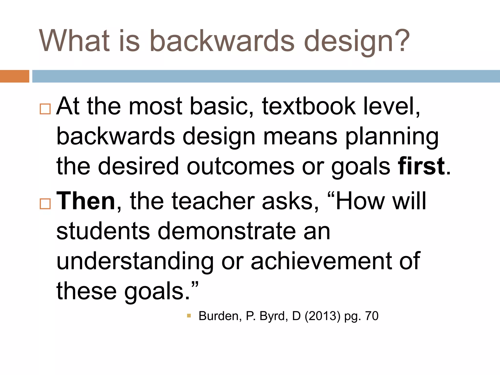 What is backwards design?
 At the most basic, textbook level,
backwards design means planning
the desired outcomes or goals first.
 Then, the teacher asks, “How will
students demonstrate an
understanding or achievement of
these goals.”
 Burden, P. Byrd, D (2013) pg. 70
 