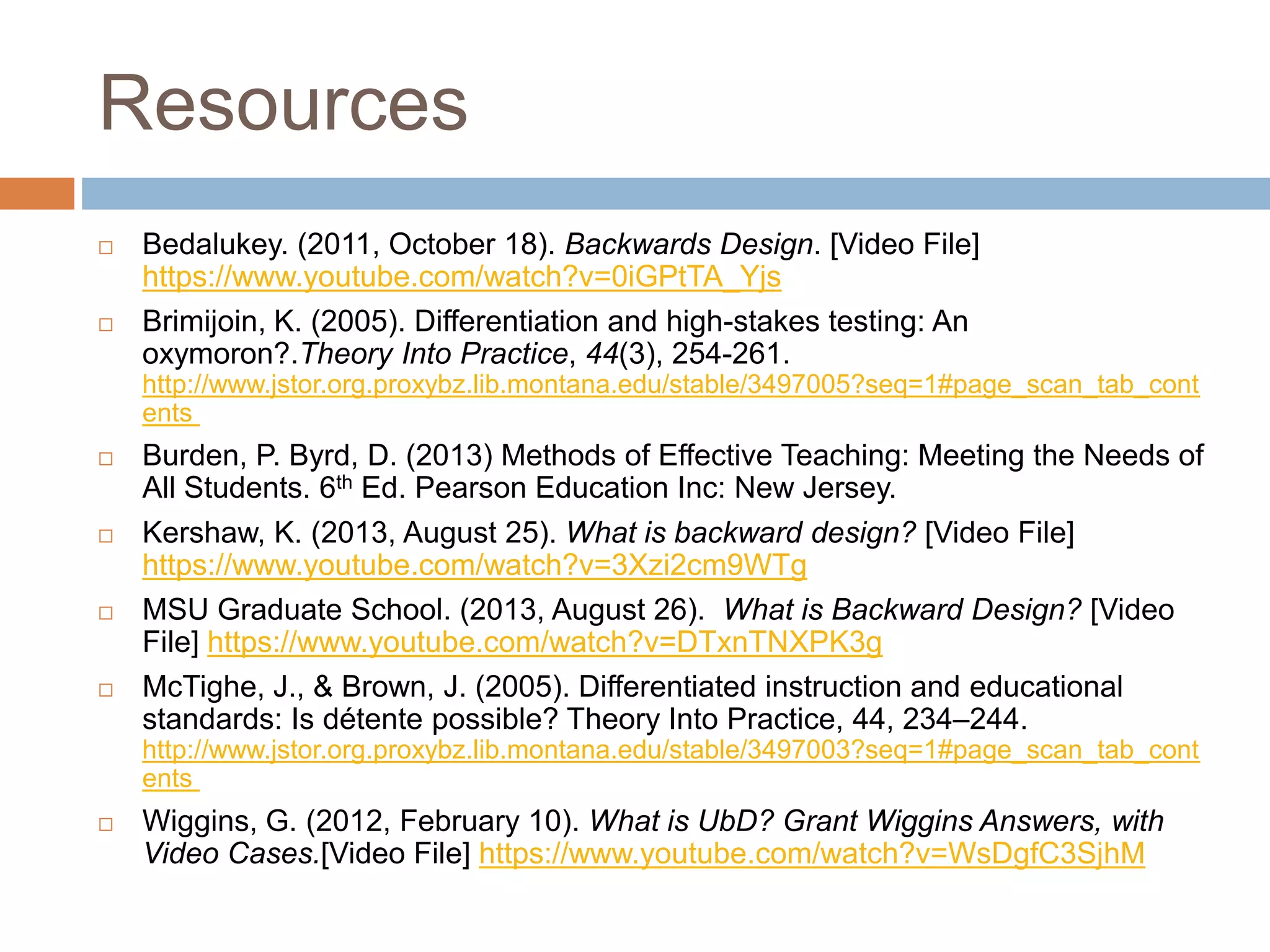 Resources
 Bedalukey. (2011, October 18). Backwards Design. [Video File]
https://www.youtube.com/watch?v=0iGPtTA_Yjs
 Brimijoin, K. (2005). Differentiation and high-stakes testing: An
oxymoron?.Theory Into Practice, 44(3), 254-261.
http://www.jstor.org.proxybz.lib.montana.edu/stable/3497005?seq=1#page_scan_tab_cont
ents
 Burden, P. Byrd, D. (2013) Methods of Effective Teaching: Meeting the Needs of
All Students. 6th Ed. Pearson Education Inc: New Jersey.
 Kershaw, K. (2013, August 25). What is backward design? [Video File]
https://www.youtube.com/watch?v=3Xzi2cm9WTg
 MSU Graduate School. (2013, August 26). What is Backward Design? [Video
File] https://www.youtube.com/watch?v=DTxnTNXPK3g
 McTighe, J., & Brown, J. (2005). Differentiated instruction and educational
standards: Is détente possible? Theory Into Practice, 44, 234–244.
http://www.jstor.org.proxybz.lib.montana.edu/stable/3497003?seq=1#page_scan_tab_cont
ents
 Wiggins, G. (2012, February 10). What is UbD? Grant Wiggins Answers, with
Video Cases.[Video File] https://www.youtube.com/watch?v=WsDgfC3SjhM
 
