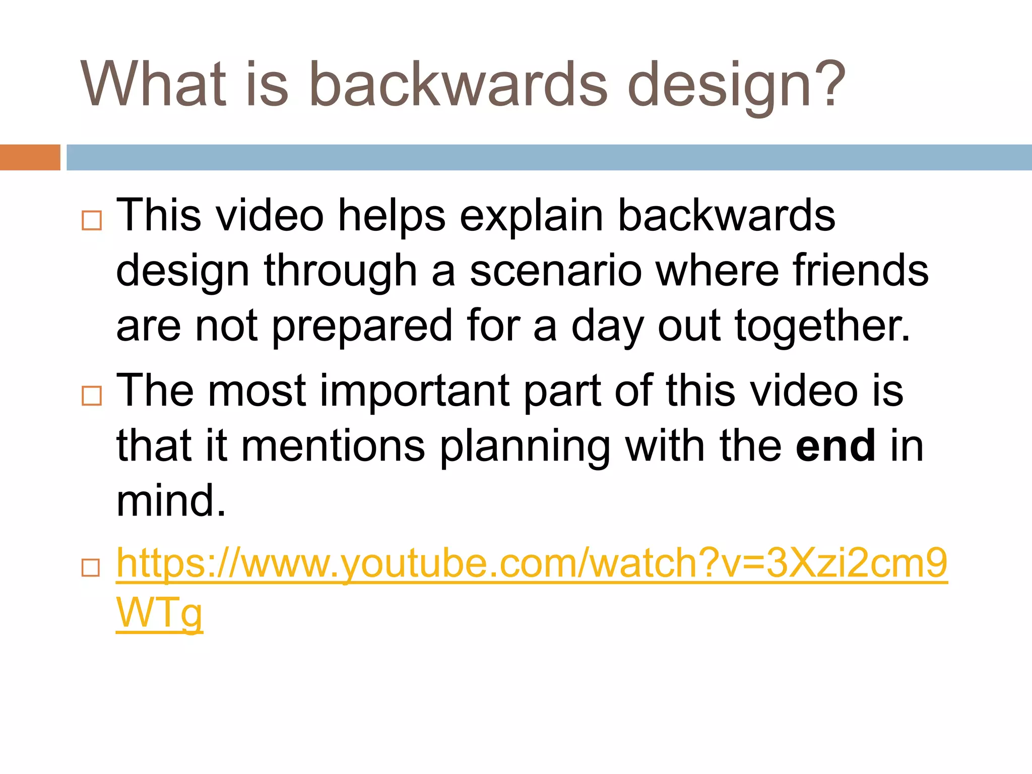 What is backwards design?
 This video helps explain backwards
design through a scenario where friends
are not prepared for a day out together.
 The most important part of this video is
that it mentions planning with the end in
mind.
 https://www.youtube.com/watch?v=3Xzi2cm9
WTg
 