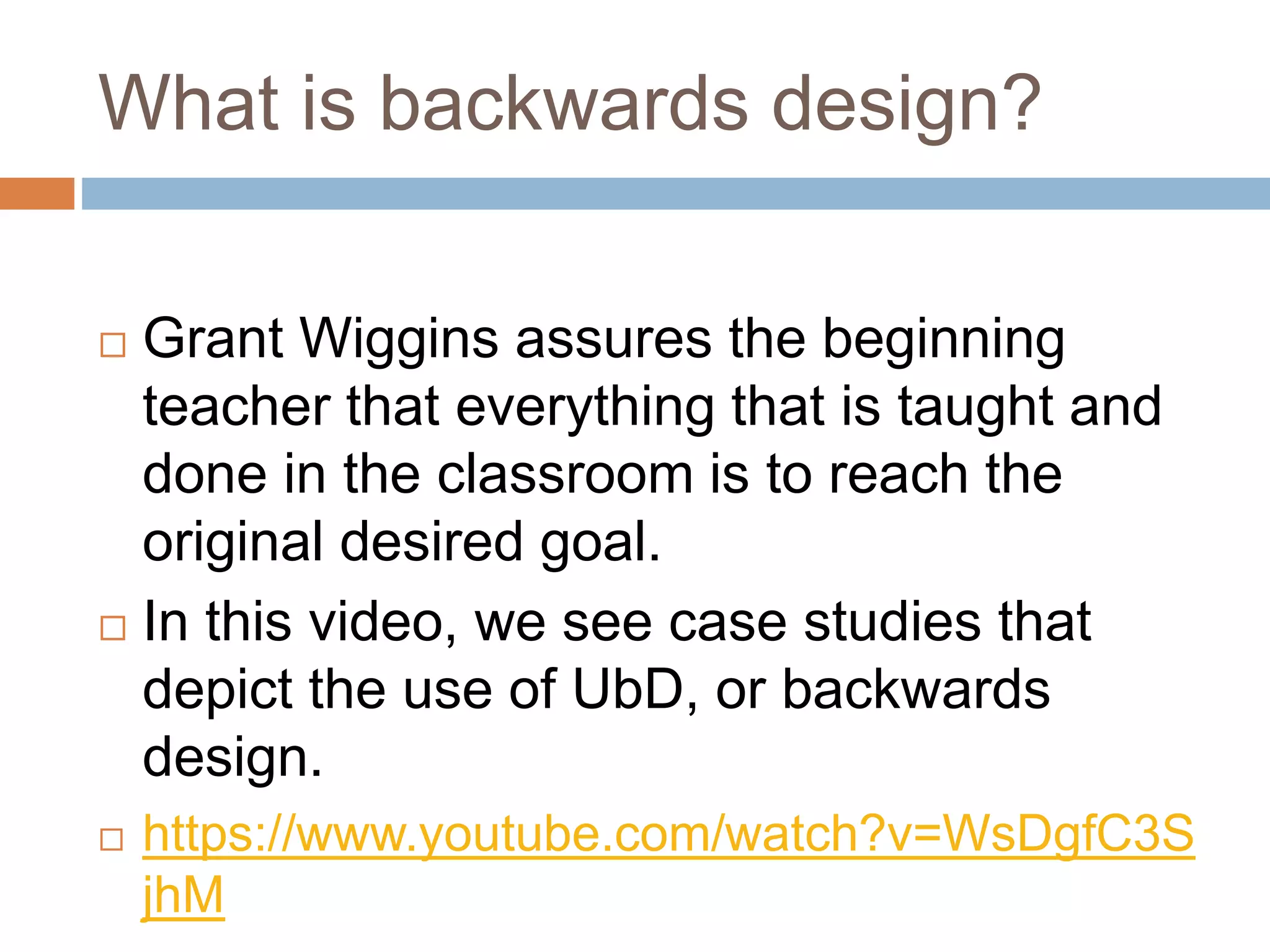 What is backwards design?
 Grant Wiggins assures the beginning
teacher that everything that is taught and
done in the classroom is to reach the
original desired goal.
 In this video, we see case studies that
depict the use of UbD, or backwards
design.
 https://www.youtube.com/watch?v=WsDgfC3S
jhM
 